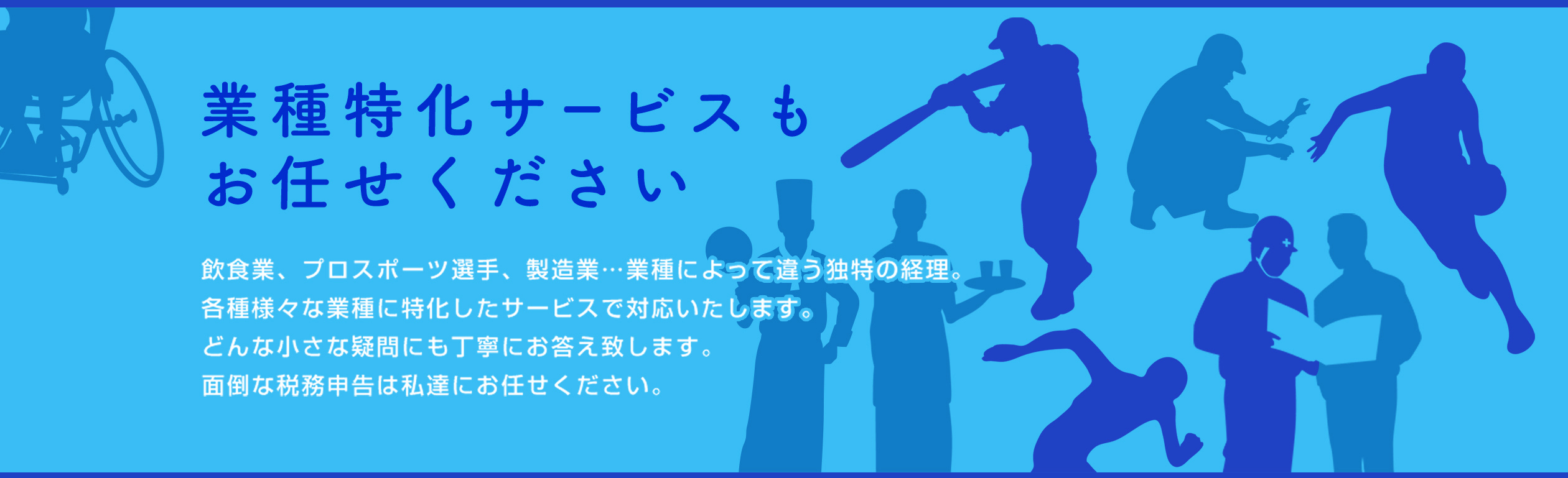 業種特化サービスもお任せください 飲食業、プロスポーツ選手、製造業…業種によって違う独特の経理。各種様々な業種に特化したサービスで対応いたします。どんな小さな疑問にも丁寧にお答え致します。面倒な税務申告は私達にお任せください。