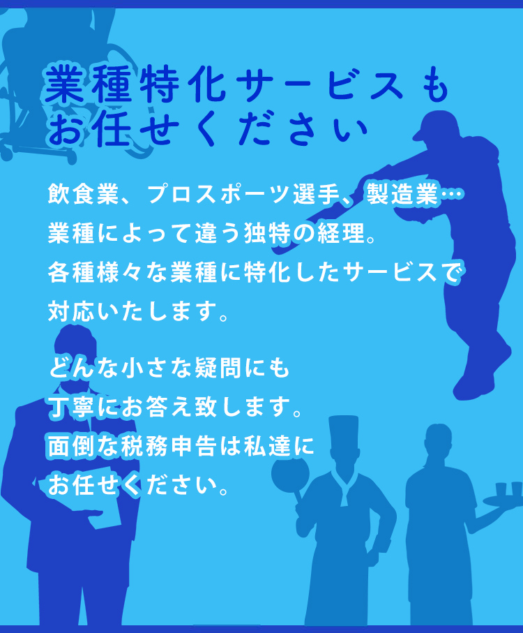 業種特化サービスもお任せください 飲食業、プロスポーツ選手、製造業…業種によって違う独特の経理。各種様々な業種に特化したサービスで対応いたします。どんな小さな疑問にも丁寧にお答え致します。面倒な税務申告は私達にお任せください。